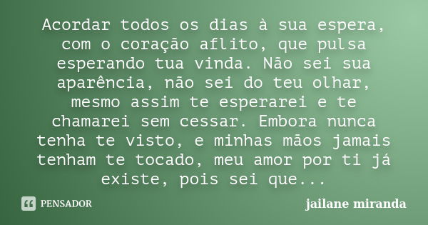 Acordar todos os dias à sua espera, com o coração aflito, que pulsa esperando tua vinda. Não sei sua aparência, não sei do teu olhar, mesmo assim te esperarei e... Frase de jailane Miranda.