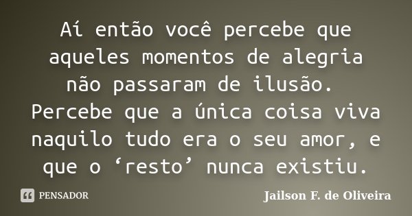 Aí então você percebe que aqueles momentos de alegria não passaram de ilusão. Percebe que a única coisa viva naquilo tudo era o seu amor, e que o ‘resto’ nunca ... Frase de Jailson F. de Oliveira.