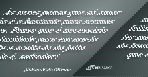 Às vezes penso que só amor não é o bastante para sermos felizes. Penso que é necessário ter maturidade para encara-lo de frente e aceita-lo do jeito que ele é, ... Frase de Jailson F. de Oliveira.