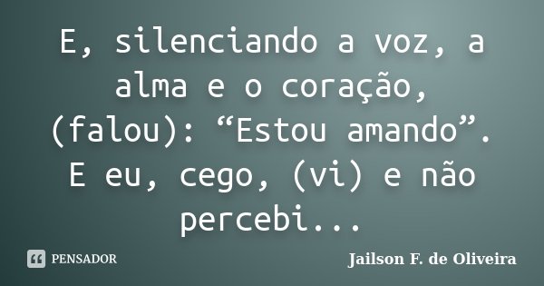 E, silenciando a voz, a alma e o coração, (falou): “Estou amando”. E eu, cego, (vi) e não percebi...... Frase de Jailson F. de Oliveira.