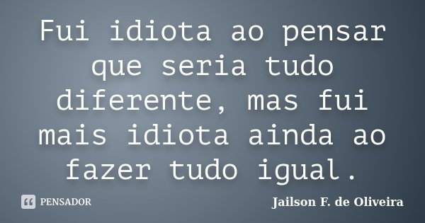 Fui idiota ao pensar que seria tudo diferente, mas fui mais idiota ainda ao fazer tudo igual.... Frase de Jailson F. de Oliveira.