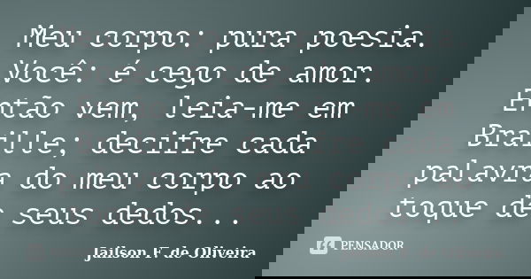 Meu corpo: pura poesia. Você: é cego de amor. Então vem, leia-me em Braille; decifre cada palavra do meu corpo ao toque de seus dedos...... Frase de Jailson F. de Oliveira.