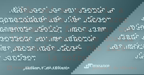 Não sei se eu teria a capacidade de lhe fazer plenamente feliz, mas com toda certeza eu me doaria ao máximo para não fazê-la sofrer.... Frase de Jailson F. de Oliveira.