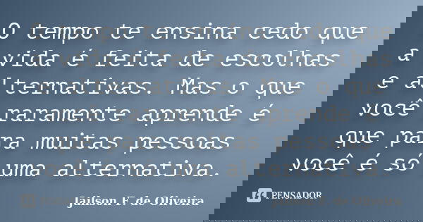 O tempo te ensina cedo que a vida é feita de escolhas e alternativas. Mas o que você raramente aprende é que para muitas pessoas você é só uma alternativa.... Frase de Jailson F. de Oliveira.