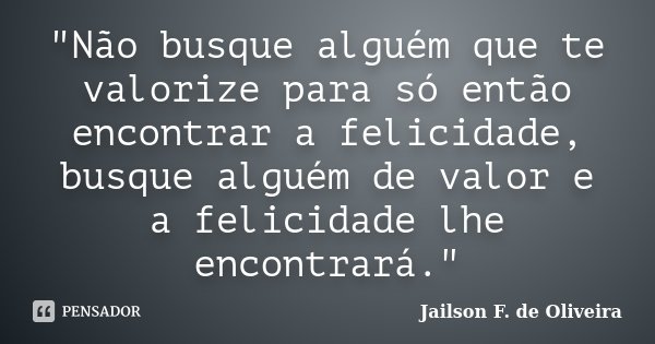 "Não busque alguém que te valorize para só então encontrar a felicidade, busque alguém de valor e a felicidade lhe encontrará."... Frase de Jailson F. de Oliveira.