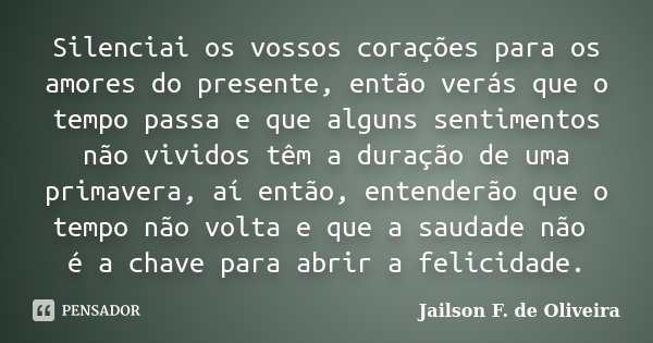 Silenciai os vossos corações para os amores do presente, então verás que o tempo passa e que alguns sentimentos não vividos têm a duração de uma primavera, aí e... Frase de Jailson F. de Oliveira.