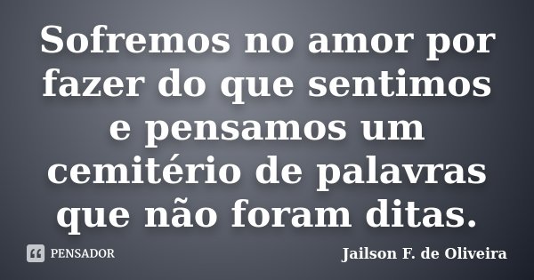 Sofremos no amor por fazer do que sentimos e pensamos um cemitério de palavras que não foram ditas.... Frase de Jailson F. de Oliveira.