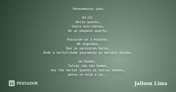 Pensamentos vãos 01:54, Noite quente, Vazio estridente, De um pequeno quarto. Passaram-se 3 minutos, 90 segundos, Que se parecerem horas, Onde a mortalidade ato... Frase de Jailson Lima.