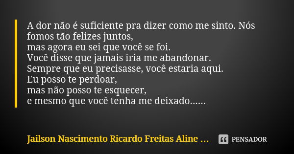 A dor não é suficiente pra dizer como me sinto. Nós fomos tão felizes juntos, mas agora eu sei que você se foi. Você disse que jamais iria me abandonar. Sempre ... Frase de Jailson Nascimento Ricardo Freitas Aline Dias.