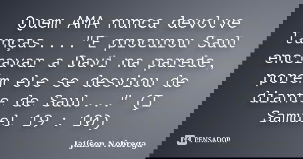 Quem AMA nunca devolve lanças...."E procurou Saul encravar a Davi na parede, porém ele se desviou de diante de Saul..." (I Samuel 19 : 10)... Frase de Jailson Nobrega.