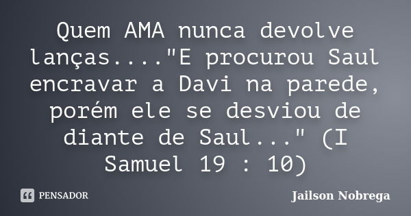 Quem AMA nunca devolve lanças...."E procurou Saul encravar a Davi na parede, porém ele se desviou de diante de Saul..." (I Samuel 19 : 10)... Frase de Jailson Nobrega.