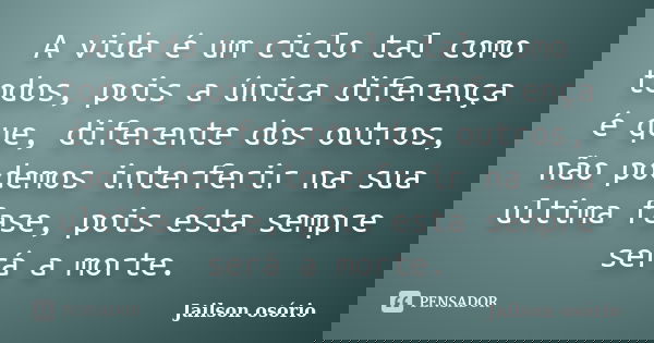 A vida é um ciclo tal como todos, pois a única diferença é que, diferente dos outros, não podemos interferir na sua ultima fase, pois esta sempre será a morte.... Frase de Jailson Osório.
