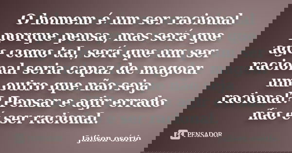 O homem é um ser racional porque pensa, mas será que age como tal, será que um ser racional seria capaz de magoar um outro que não seja racional? Pensar e agir ... Frase de Jailson osório.