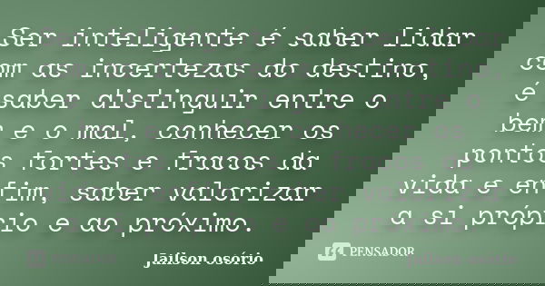 Ser inteligente é saber lidar com as incertezas do destino, é saber distinguir entre o bem e o mal, conhecer os pontos fortes e fracos da vida e enfim, saber va... Frase de Jailson osório.