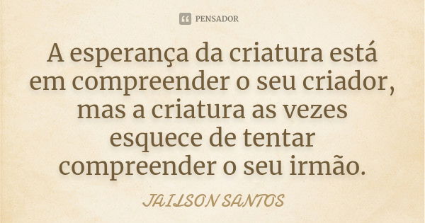 A esperança da criatura está em compreender o seu criador, mas a criatura as vezes esquece de tentar compreender o seu irmão.... Frase de Jailson Santos.