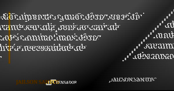 Não importa o quão feroz você foi durante seu dia, pois ao cair da noite até o animal mais feroz sucumbirá a necessidade de descansar.... Frase de Jailson Santos.