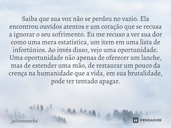Saiba que sua voz não se perdeu no vazio. Ela encontrou ouvidos atentos e um coração que se recusa a ignorar o seu sofrimento. Eu me recuso a ver sua dor como u... Frase de _jailsonnrocha.