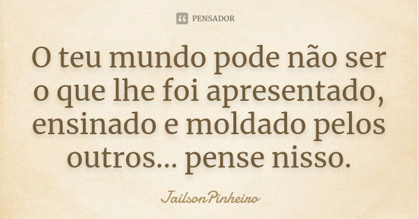 O teu mundo pode não ser o que lhe foi apresentado, ensinado e moldado pelos outros... pense nisso.... Frase de JailsonPinheiro.