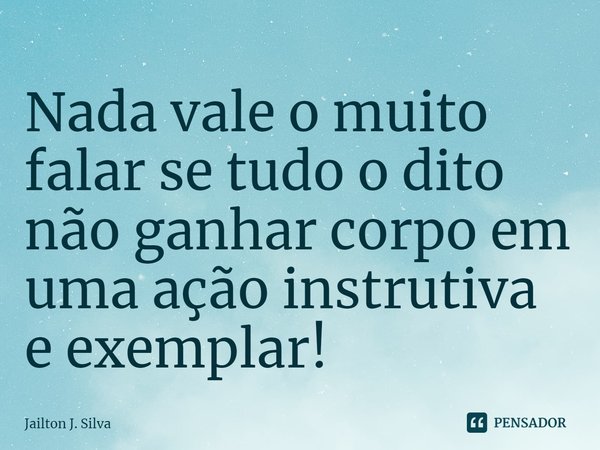 ⁠Nada vale o muito falar se tudo o dito não ganhar corpo em uma ação instrutiva e exemplar!... Frase de Jailton J. Silva.