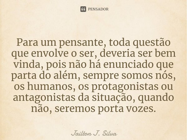 ⁠Para um pensante, toda questão que envolve o ser, deveria ser bem vinda, pois não há enunciado que parta do além, sempre somos nós, os humanos, os protagonista... Frase de Jailton J. Silva.