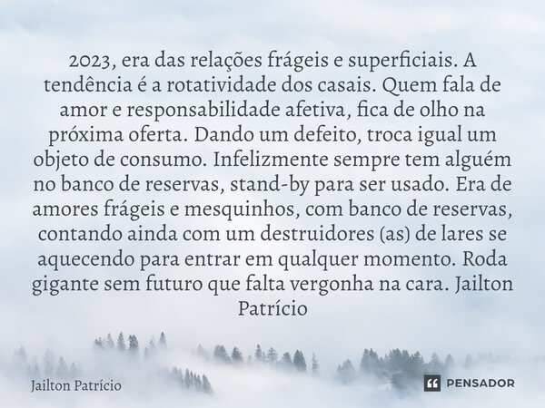 2023, era das relações frágeis e superficiais. A tendência é a rotatividade dos casais. Quem fala de amor e responsabilidade afetiva, fica de olho na próxima o... Frase de Jailton Patrício.