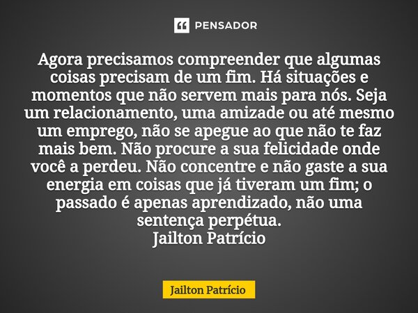 Agora precisamos compreender que algumas coisas precisam de um fim. Há situações e momentos que não servem mais para nós. Seja um relacionamento, uma amizade ou... Frase de Jailton Patrício.