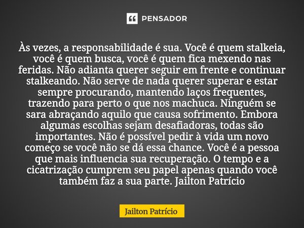 Às vezes, a responsabilidade é sua. Você é quem stalkeia, você é quem busca, você é quem fica mexendo nas feridas. Não adianta querer seguir em frente e continu... Frase de Jailton Patrício.