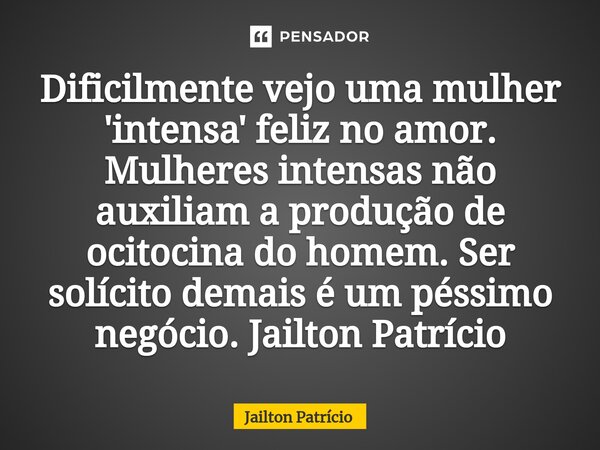 ⁠Dificilmente vejo uma mulher 'intensa' feliz no amor. Mulheres intensas não auxiliam a produção de ocitocina do homem. Ser solícito demais é um péssimo negócio... Frase de Jailton Patrício.