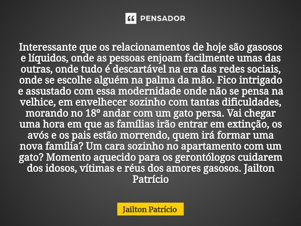 ⁠Interessante que os relacionamentos de hoje são gasosos e líquidos, onde as pessoas enjoam facilmente umas das outras, onde tudo é descartável na era das redes... Frase de Jailton Patrício.