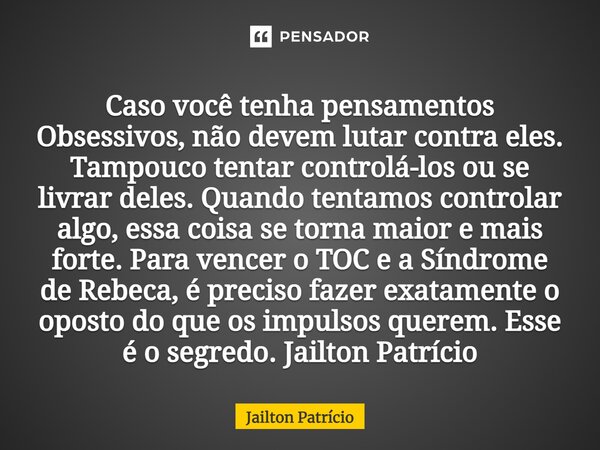 ⁠Caso você tenha pensamentos Obsessivos, não devem lutar contra eles. Tampouco tentar controlá-los ou se livrar deles. Quando tentamos controlar algo, essa cois... Frase de Jailton Patrício.