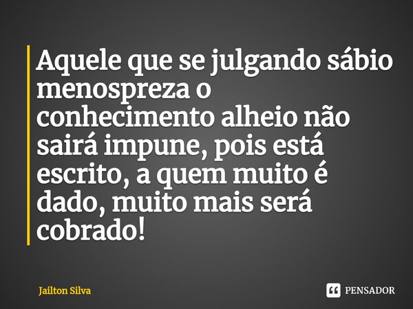 ⁠Aquele que se julgando sábio menospreza o conhecimento alheio não sairá impune, pois está escrito, a quem muito é dado, muito mais será cobrado!... Frase de JAILTON SILVA.