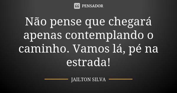 Não pense que chegará apenas contemplando o caminho. Vamos lá, pé na estrada!... Frase de Jailton Silva.