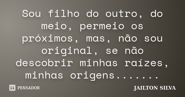Sou filho do outro, do meio, permeio os próximos, mas, não sou original, se não descobrir minhas raízes, minhas origens.......... Frase de Jailton Silva.