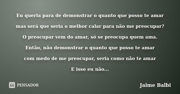 Eu queria para de demonstrar o quanto que posso te amar mas será que seria o melhor calar para não me preocupar? O preocupar vem do amar, só se preocupa quem am... Frase de Jaime Balbi.