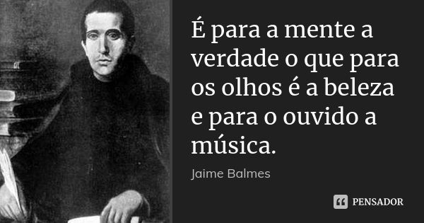 É para a mente a verdade o que para os olhos é a beleza e para o ouvido a música.... Frase de Jaime Balmes.