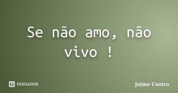 Se não amo, não vivo !... Frase de Jaime Castro.