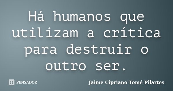 Há humanos que utilizam a crítica para destruir o outro ser.... Frase de Jaime Cipriano Tomé Pilartes.