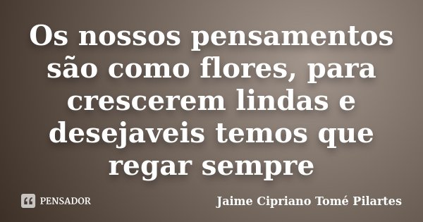 Os nossos pensamentos são como flores, para crescerem lindas e desejaveis temos que regar sempre... Frase de Jaime Cipriano Tomé Pilartes.