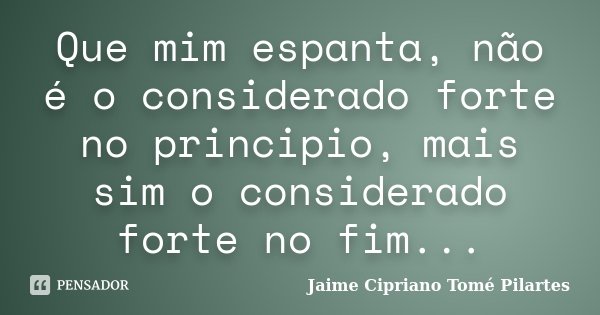 Que mim espanta, não é o considerado forte no principio, mais sim o considerado forte no fim...... Frase de Jaime Cipriano Tomé Pilartes.