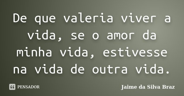 De que valeria viver a vida, se o amor da minha vida, estivesse na vida de outra vida.... Frase de Jaime da Silva Braz.