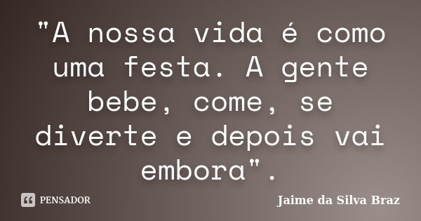 "A nossa vida é como uma festa. A gente bebe, come, se diverte e depois vai embora".... Frase de Jaime da Silva Braz.