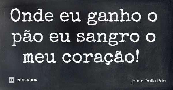 Onde eu ganho o pão eu sangro o meu coração!... Frase de Jaime Dalla Pria.