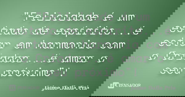 "Felicidade é um estado de espírito...é estar em harmonia com o Criador...é amar o seu próximo"!... Frase de Jaime Dalla Pria.