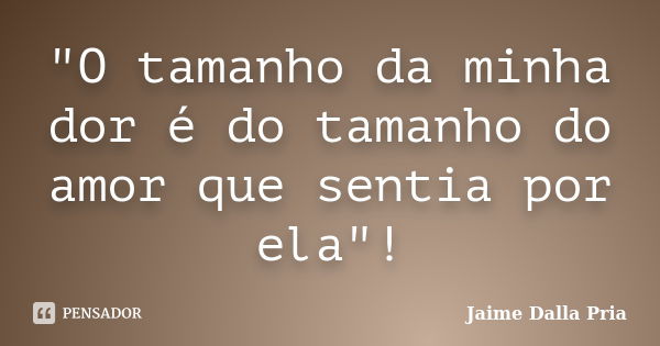 "O tamanho da minha dor é do tamanho do amor que sentia por ela"!... Frase de Jaime Dalla Pria.