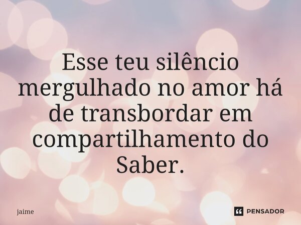 ⁠Esse teu silêncio mergulhado no amor há de transbordar em compartilhamento do Saber.... Frase de Jaime.