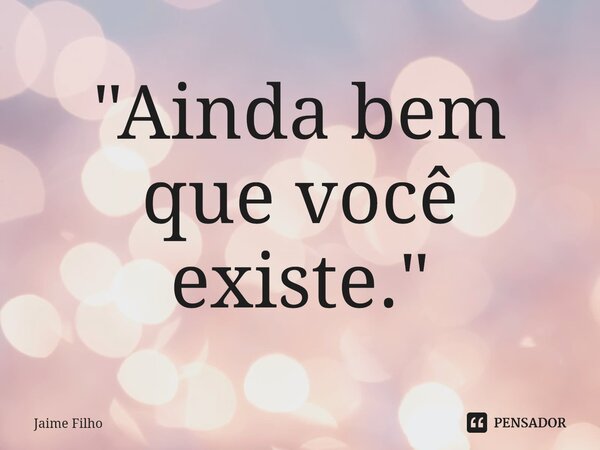 ⁠"Ainda bem que você existe."... Frase de Jaime Filho.