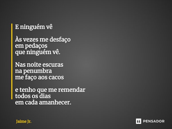 ⁠E ninguém vê Às vezes me desfaço em pedaços que ninguém vê. Nas noite escuras na penumbra me faço aos cacos e tenho que me remendar todos os dias em cada amanh... Frase de Jaime Jr..