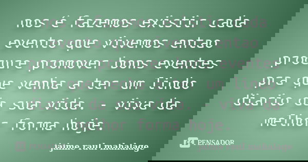 nos é fazemos existir cada evento que vivemos entao procure promover bons eventes pra que venha a ter um lindo diario da sua vida. - viva da melhor forma hoje.... Frase de Jaime Raul Mahalage.