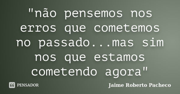 "não pensemos nos erros que cometemos no passado...mas sim nos que estamos cometendo agora"... Frase de Jaime Roberto Pacheco.