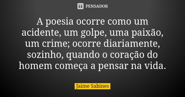 A poesia ocorre como um acidente, um golpe, uma paixão, um crime; ocorre diariamente, sozinho, quando o coração do homem começa a pensar na vida.... Frase de Jaime Sabines.